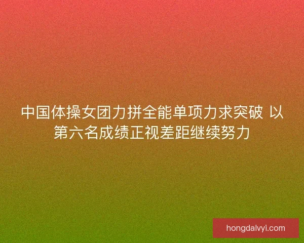 中国体操女团力拼全能单项力求突破 以第六名成绩正视差距继续努力